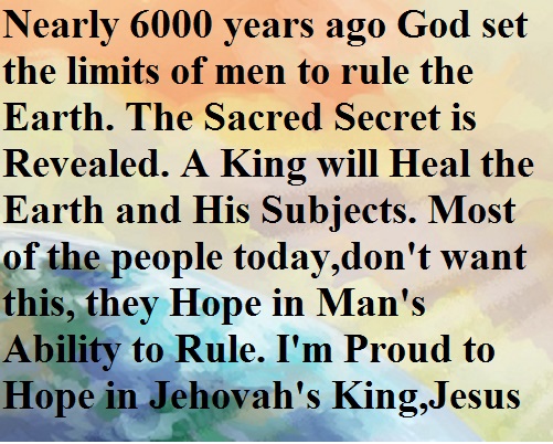 Nearly 6000 years ago God set the limits of men to rule the Earth. The Sacred Secret is Revealed. A King will Heal the Earth and His Subjects. Most of the people today,don't want this, they Hope in Man's ability to Rule. I'm Proud to Hope in Jehovah's King, Jesus