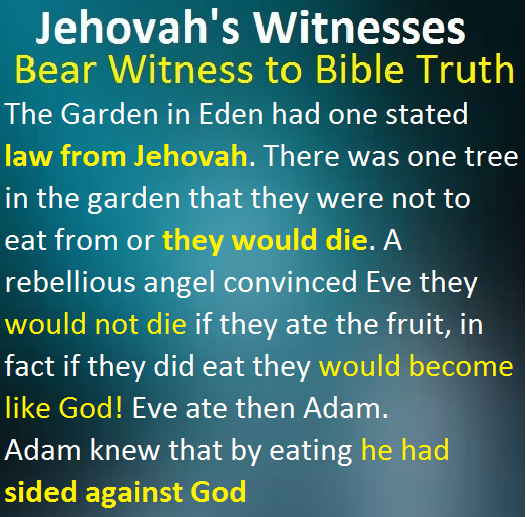 The Garden in Eden had one stated law from Jehovah. There was one tree in the garden that they were not to eat from or they would die. A rebellious angel convinced Eve they would not die if they ate the fruit, in fact if they did eat they would become like God! Eve ate then Adam. Adam knew that by eating he had sided against God