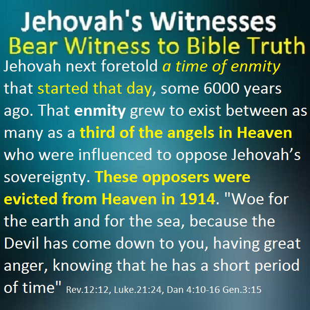 Jehovah next foretold a time of enmity that started that day, some 6000 years ago. That enmity grew to exist between as many as a third of the angels in Heaven who were influenced to oppose Jehovah’s sovereignty. These opposers were evicted from Heaven in 1914. "Woe for the earth and for the sea, because the Devil has come down to you, having great anger, knowing that he has a short period of time" Rev.12:12, Luke.21:24, Dan 4:10-16 Gen.3:15