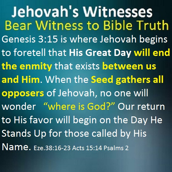 Genesis 3:15 is where Jehovah begins to foretell that His Great Day will end the enmity that exists between us and Him. When the Seed gathers all opposers of Jehovah, no one will wonder “where is God?” Our return to His favor will begin on the Day He Stands Up for those called by His Name. Eze.38:16-23