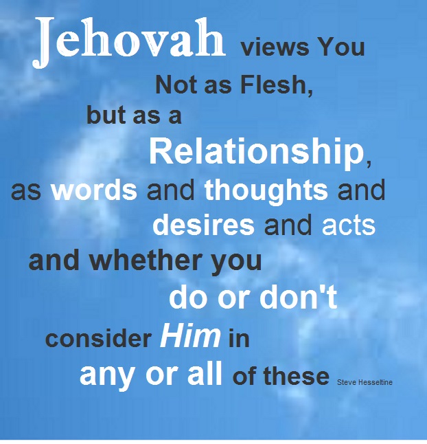 Jehovah views You Not as Flesh, but as a Relationship, as words and thoughts and desires and acts and whether you do or don't consider Him in any or all of these.